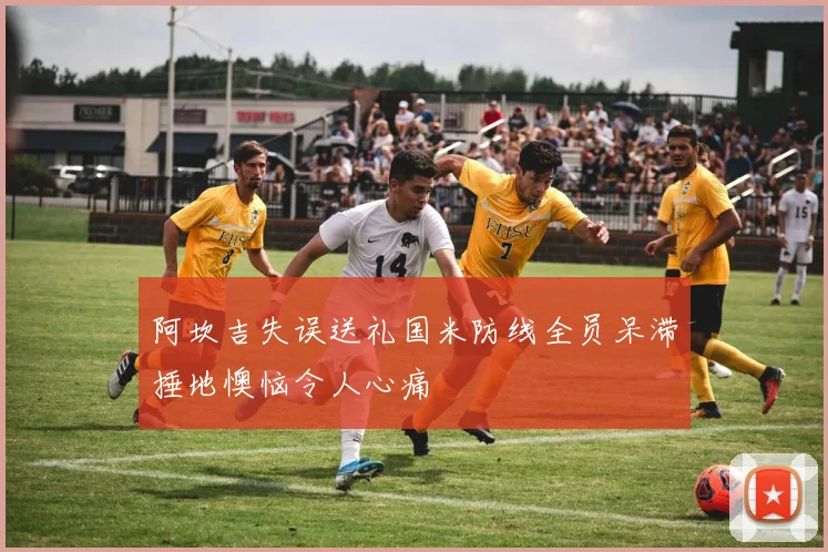 阿坎吉失误送礼国米防线全员呆滞捶地懊恼令人心痛