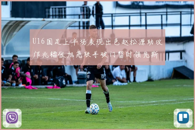U16国足上半场表现出色赵松源助攻邝兆镭张旭尧联手破门暂时领先斯里兰卡