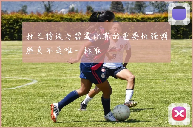 杜兰特谈与雷霆比赛的重要性强调胜负不是唯一标准