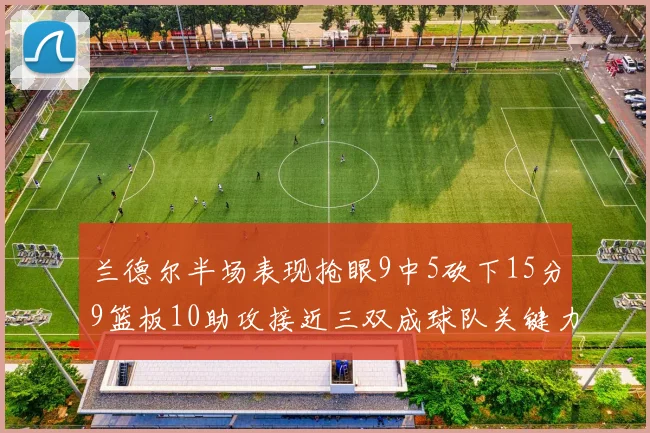 兰德尔半场表现抢眼9中5砍下15分9篮板10助攻接近三双成球队关键力量