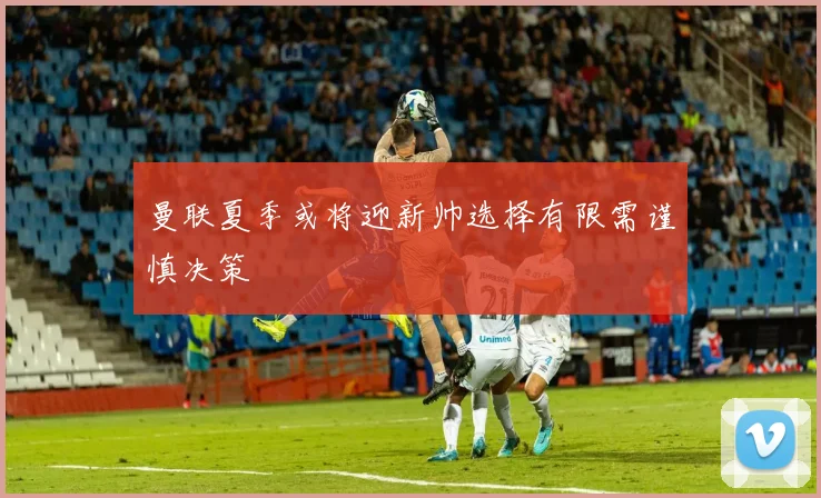 曼联夏季或将迎新帅选择有限需谨慎决策