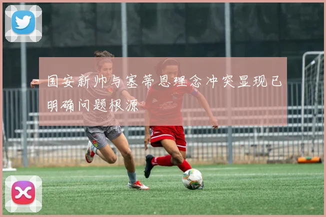 国安新帅与塞蒂恩理念冲突显现已明确问题根源