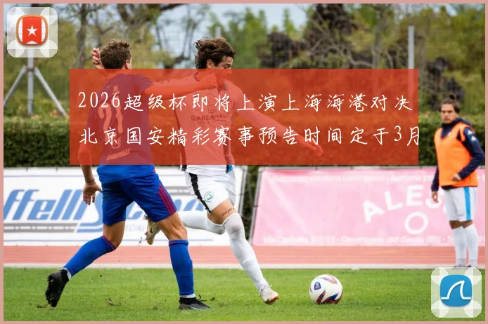2026超级杯即将上演上海海港对决北京国安精彩赛事预告时间定于3月1日下午15点30分