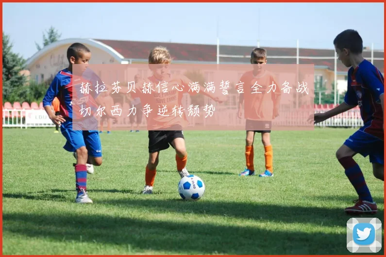 赫拉芬贝赫信心满满誓言全力备战切尔西力争逆转颓势