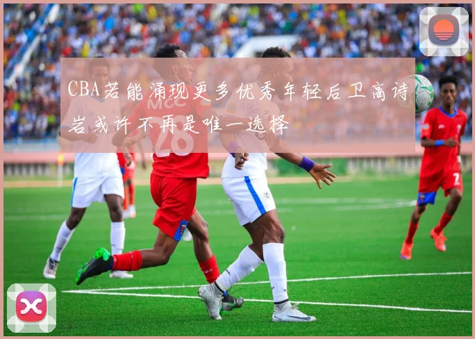 CBA若能涌现更多优秀年轻后卫高诗岩或许不再是唯一选择