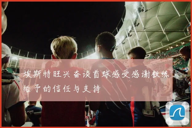 埃斯特旺兴奋谈首球感受感谢教练给予的信任与支持