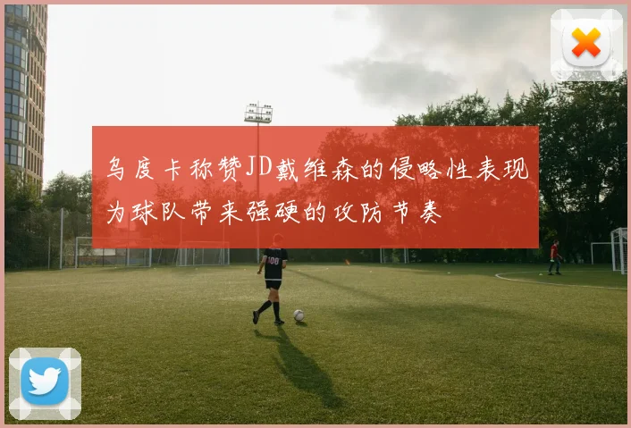 乌度卡称赞JD戴维森的侵略性表现为球队带来强硬的攻防节奏