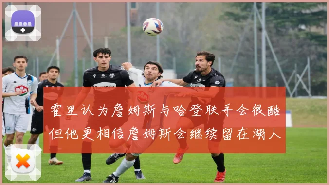 霍里认为詹姆斯与哈登联手会很酷但他更相信詹姆斯会继续留在湖人