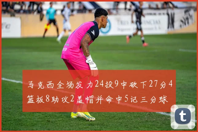 马克西全场发力24投9中砍下27分4篮板8助攻2盖帽并命中5记三分球