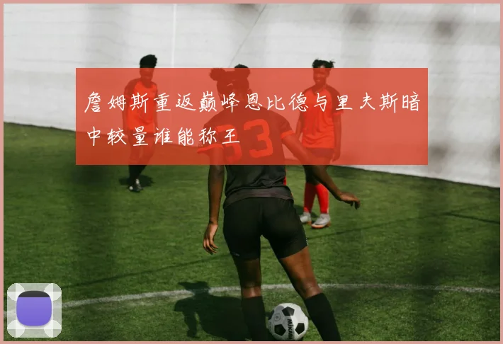 詹姆斯重返巅峰恩比德与里夫斯暗中较量谁能称王