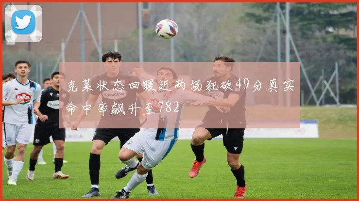 克莱状态回暖近两场狂砍49分真实命中率飙升至782