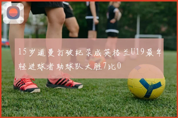 15岁道曼打破纪录成英格兰U19最年轻进球者助球队大胜7比0