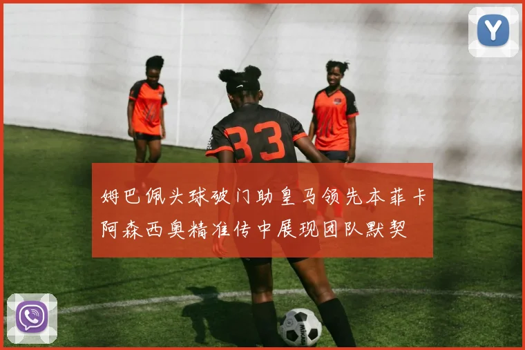 姆巴佩头球破门助皇马领先本菲卡阿森西奥精准传中展现团队默契