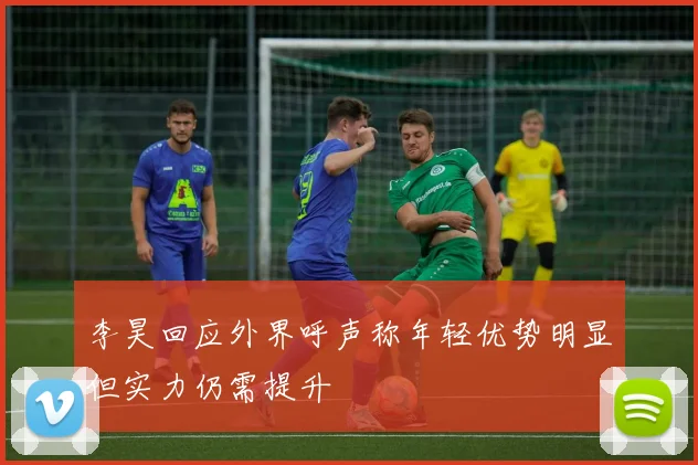 李昊回应外界呼声称年轻优势明显但实力仍需提升