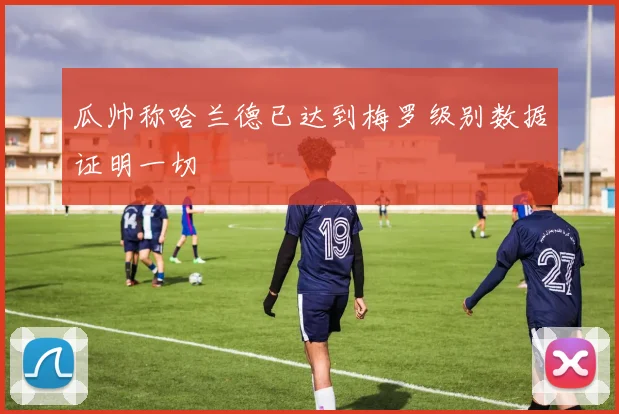 瓜帅称哈兰德已达到梅罗级别数据证明一切