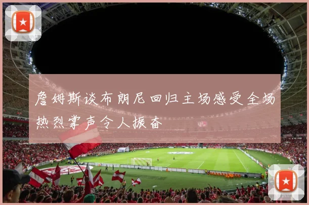 詹姆斯谈布朗尼回归主场感受全场热烈掌声令人振奋