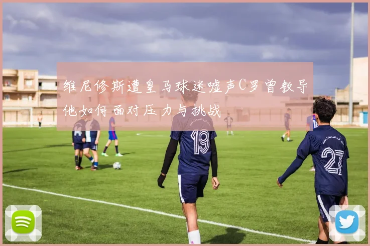 维尼修斯遭皇马球迷嘘声C罗曾教导他如何面对压力与挑战