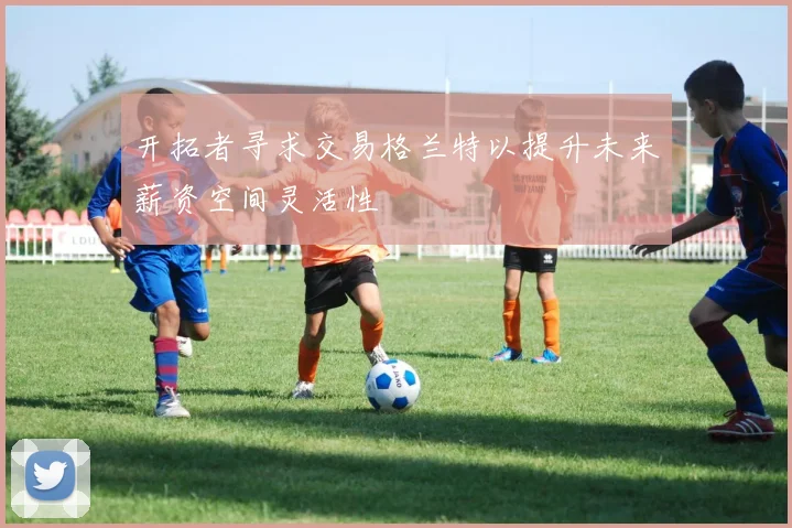开拓者寻求交易格兰特以提升未来薪资空间灵活性