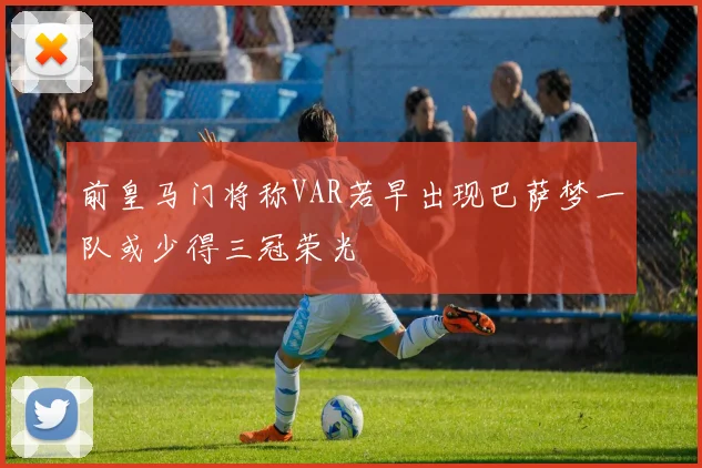 前皇马门将称VAR若早出现巴萨梦一队或少得三冠荣光