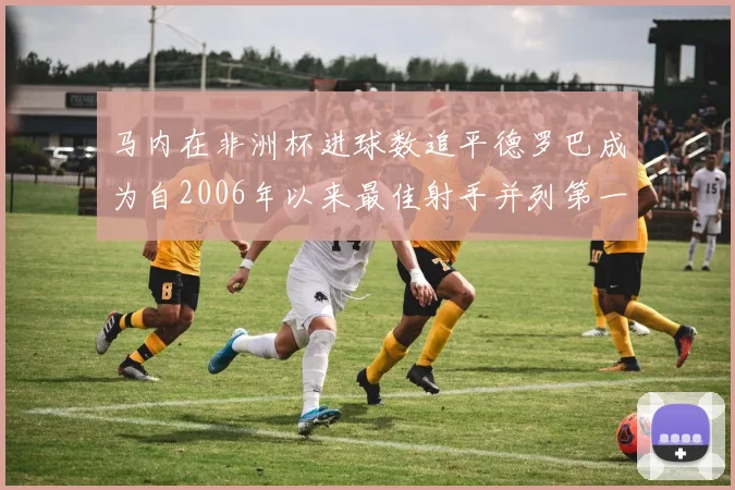马内在非洲杯进球数追平德罗巴成为自2006年以来最佳射手并列第一人