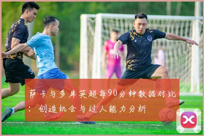萨卡与多库英超每90分钟数据对比：创造机会与过人能力分析