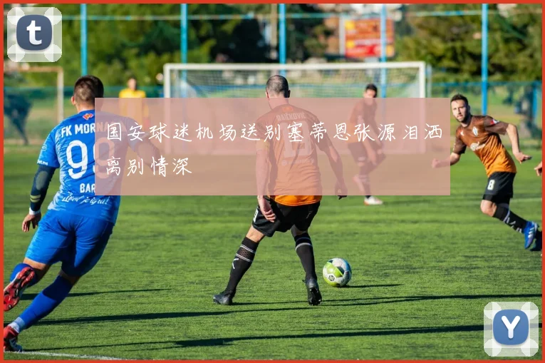 国安球迷机场送别塞蒂恩张源泪洒离别情深