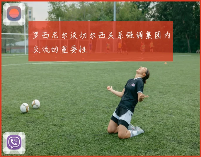 罗西尼尔谈切尔西关系强调集团内交流的重要性