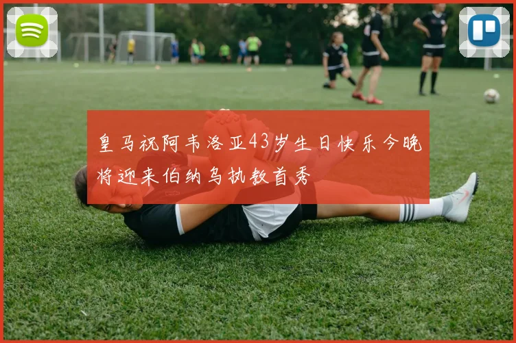 皇马祝阿韦洛亚43岁生日快乐今晚将迎来伯纳乌执教首秀