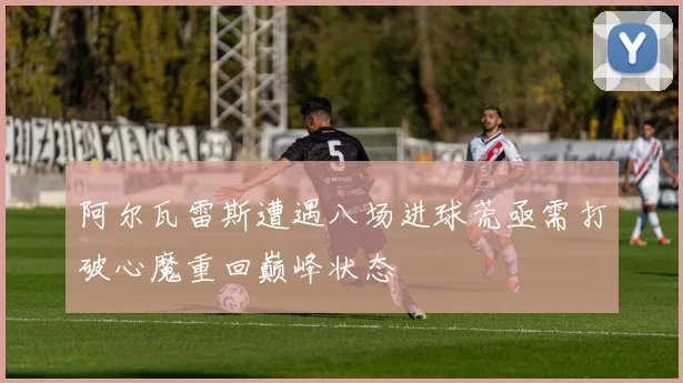 阿尔瓦雷斯遭遇八场进球荒亟需打破心魔重回巅峰状态