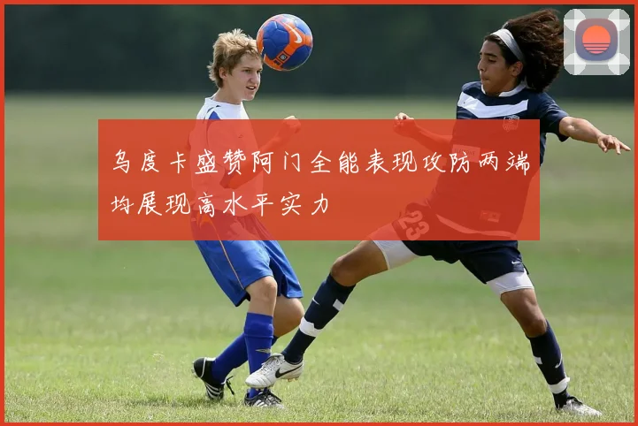 乌度卡盛赞阿门全能表现攻防两端均展现高水平实力