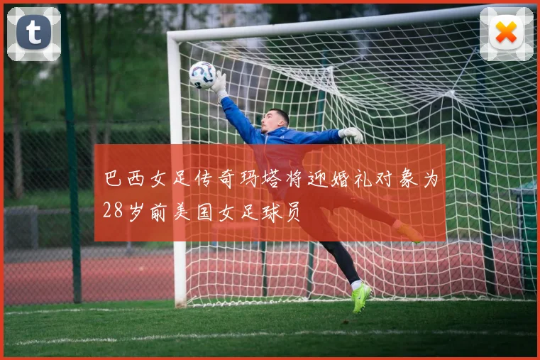 巴西女足传奇玛塔将迎婚礼对象为28岁前美国女足球员
