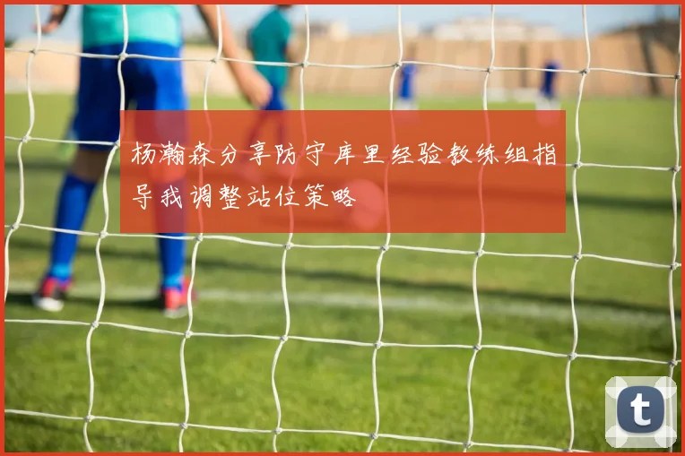 杨瀚森分享防守库里经验教练组指导我调整站位策略