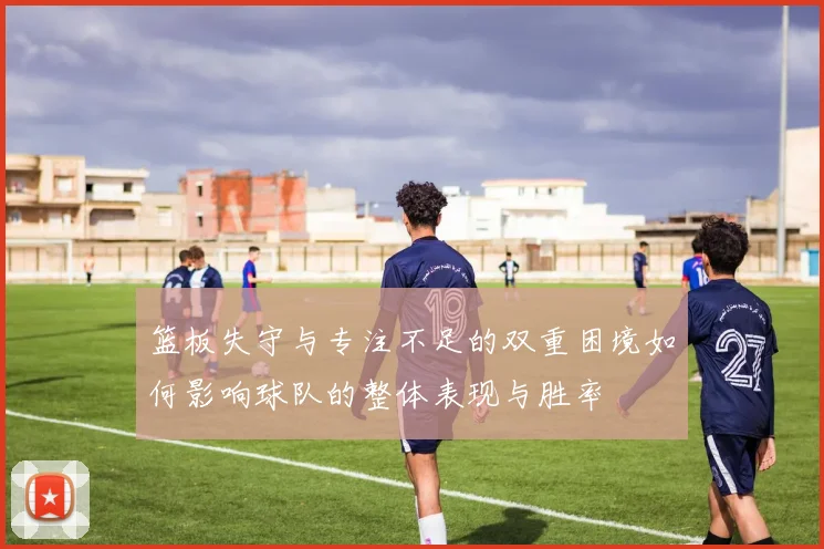 篮板失守与专注不足的双重困境如何影响球队的整体表现与胜率