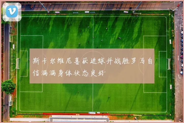 斯卡尔维尼喜获进球并战胜罗马自信满满身体状态良好