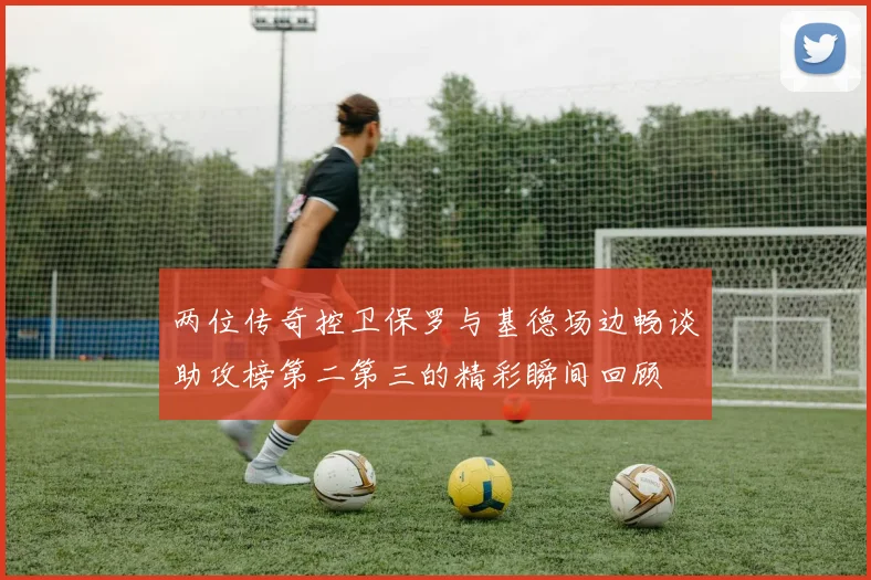 两位传奇控卫保罗与基德场边畅谈助攻榜第二第三的精彩瞬间回顾