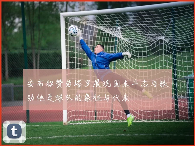 安布称赞劳塔罗展现国米斗志与狠劲他是球队的象征与代表