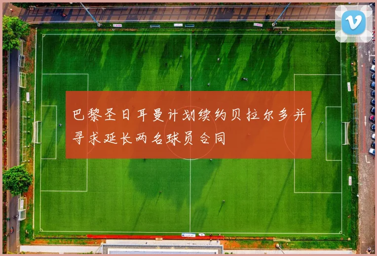 巴黎圣日耳曼计划续约贝拉尔多并寻求延长两名球员合同