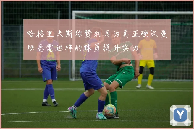 哈格里夫斯称赞利马为真正硬汉曼联急需这样的球员提升实力
