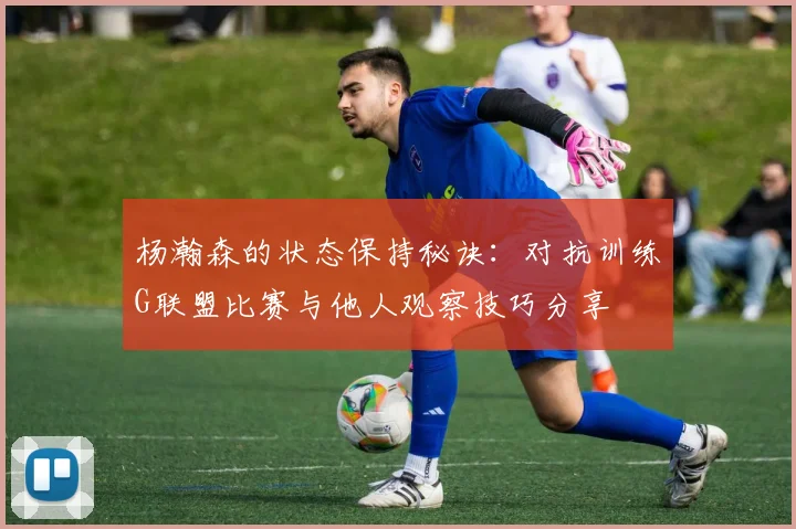 杨瀚森的状态保持秘诀：对抗训练G联盟比赛与他人观察技巧分享