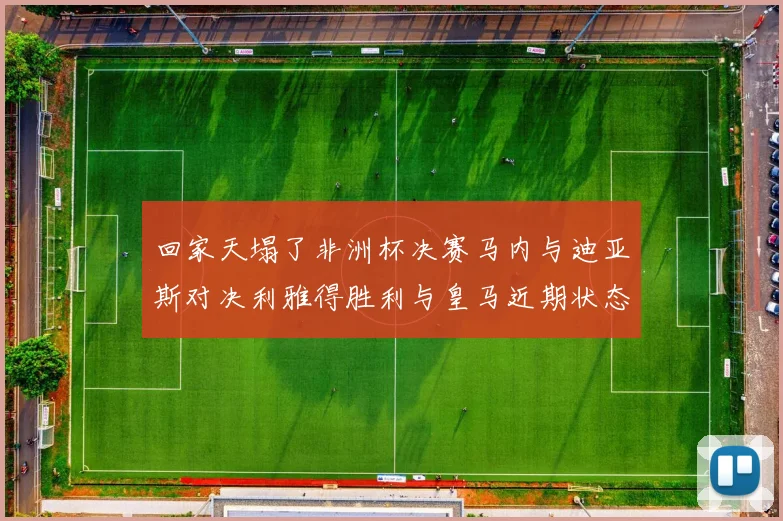 回家天塌了非洲杯决赛马内与迪亚斯对决利雅得胜利与皇马近期状态堪忧