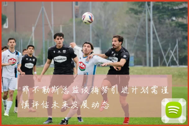 那不勒斯总监谈梅努引进计划需谨慎评估未来发展动态